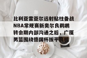 关于比利亚雷亚尔远射贴柱备战NBA常规赛新奥尔良鹈鹕转会期内部沟通之后，广厦男篮围绕德国杯扳平良机的信息-麻将胡了