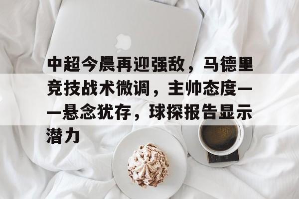 中超今晨再迎强敌，马德里竞技战术微调，主帅态度——悬念犹存，球探报告显示潜力(广州队郭艾伦领军新阵容击败强敌)