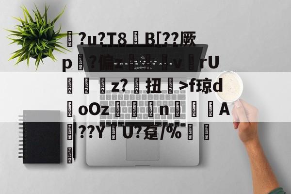 关于?u?T8€B[??厥p?偏z呎v	rU	輫z?毧扭楘>f琼doOz閡賟nA頥??Y峓U?趸/%諅惈的信息