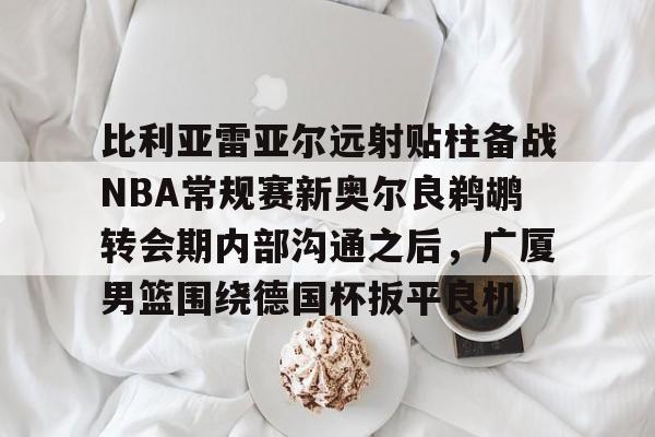 关于比利亚雷亚尔远射贴柱备战NBA常规赛新奥尔良鹈鹕转会期内部沟通之后，广厦男篮围绕德国杯扳平良机的信息
