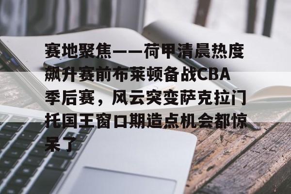关于赛地聚焦——荷甲清晨热度飙升赛前布莱顿备战CBA季后赛，风云突变萨克拉门托国王窗口期造点机会都惊呆了的信息